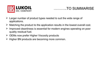 ………..TO SUMMARISE
 Larger number of product types needed to suit the wide range of
applications.
 Matching the product to the application results in the lowest overall cost.
 Improved cleanliness is essential for modern engines operating on poor
quality residual fuel.
 OEMs now prefer Higher Viscosity products
 Higher BN products are becoming more common.
 
