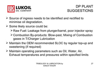 DP PLANT
SUGGESTIONS
 Source of ingress needs to be identified and rectified to
minimise oil degradation.
 Some likely source could be:
Raw Fuel: Leakage from plunger/barrel, poor injector spray
Combustion By-products: Blow-past, Mixing of Combustion
gases in T/Charger Lubrication
 Maintain the OEM recommended SLOC by regular top-up and
sweetening (if required)
 Maintain operating parameters such as Oil, Water, Air,
Exhaust temperatures and pressures within specified limits
TRIBOLOGY & LUBRICATION by
SANJIV WAZIR
27
 