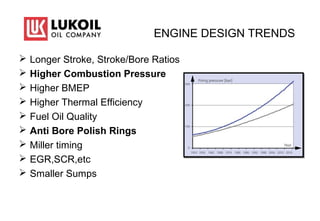 ENGINE DESIGN TRENDS
 Longer Stroke, Stroke/Bore Ratios
 Higher Combustion Pressure
 Higher BMEP
 Higher Thermal Efficiency
 Fuel Oil Quality
 Anti Bore Polish Rings
 Miller timing
 EGR,SCR,etc
 Smaller Sumps
 