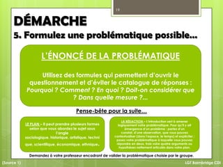 19
LGT Baimbridge CDI
L’ÉNONCÉ DE LA PROBLÉMATIQUE
Utilisez des formules qui permettent d’ouvrir le
questionnement et d’éviter le catalogue de réponses :
Pourquoi ? Comment ? En quoi ? Doit-on considérer que
? Dans quelle mesure ?...
DÉMARCHE
5. Formulez une problématique possible…
LE PLAN – Il peut prendre plusieurs formes
selon que vous abordez le sujet sous
l’angle
sociologique, historique, artistique, techni
que, scientifique, économique, ethnique.
LA RÉDACTION – L’introduction sert à amener
logiquement votre problématique. Pour qu’il y ait
émergence d’un problème : partez d’un
constat, d’une observation, que vous pouvez
contextualiser (dans l’espace, le temps) et expliciter ;
posez votre problématique à laquelle vous pouvez
répondre en deux, trois voire quatre arguments ou
hypothèses nettement articulés dans votre plan.
(Source 1)
Pense-bête pour la suite…
Demandez à votre professeur encadrant de valider la problématique choisie par le groupe.
 