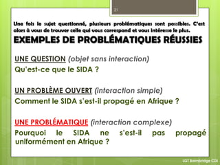 21
LGT Baimbridge CDI
Une fois le sujet questionné, plusieurs problématiques sont possibles. C’est
alors à vous de trouver celle qui vous correspond et vous intéresse le plus.
EXEMPLES DE PROBLÉMATIQUES RÉUSSIES
UNE QUESTION (objet sans interaction)
Qu’est-ce que le SIDA ?
UN PROBLÈME OUVERT (interaction simple)
Comment le SIDA s’est-il propagé en Afrique ?
UNE PROBLÉMATIQUE (interaction complexe)
Pourquoi le SIDA ne s’est-il pas propagé
uniformément en Afrique ?
 
