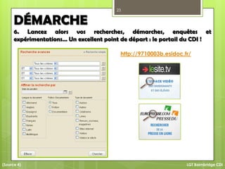 23
LGT Baimbridge CDI
DÉMARCHE
6. Lancez alors vos recherches, démarches, enquêtes et
expérimentations… Un excellent point de départ : le portail du CDI !
http://9710003b.esidoc.fr/
(Source 4)
 