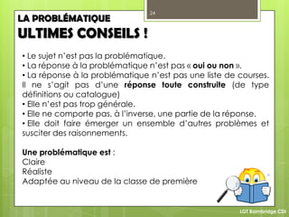 24
LGT Baimbridge CDI
LA PROBLÉMATIQUE
ULTIMES CONSEILS !
• Le sujet n’est pas la problématique.
• La réponse à la problématique n’est pas « oui ou non ».
• La réponse à la problématique n’est pas une liste de courses.
Il ne s’agit pas d’une réponse toute construite (de type
définitions ou catalogue)
• Elle n’est pas trop générale.
• Elle ne comporte pas, à l’inverse, une partie de la réponse.
• Elle doit faire émerger un ensemble d’autres problèmes et
susciter des raisonnements.
Une problématique est :
Claire
Réaliste
Adaptée au niveau de la classe de première
 