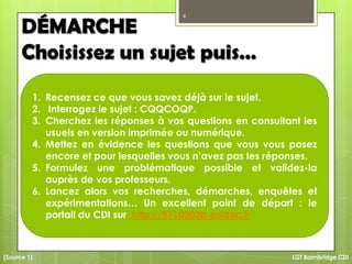 4
LGT Baimbridge CDI
DÉMARCHE
Choisissez un sujet puis…
1. Recensez ce que vous savez déjà sur le sujet.
2. Interrogez le sujet : CQQCOQP.
3. Cherchez les réponses à vos questions en consultant les
usuels en version imprimée ou numérique.
4. Mettez en évidence les questions que vous vous posez
encore et pour lesquelles vous n’avez pas les réponses.
5. Formulez une problématique possible et validez-la
auprès de vos professeurs.
6. Lancez alors vos recherches, démarches, enquêtes et
expérimentations… Un excellent point de départ : le
portail du CDI sur http://9710003b.esidoc.fr
(Source 1)
 