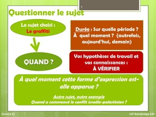 Questionner le sujet
Durée : Sur quelle période ?
À quel moment ? (autrefois,
aujourd’hui, demain)
Vos hypothèses de travail et
vos connaissances :
À VÉRIFIER
À quel moment cette forme d’expression est-
elle apparue ?
Autre sujet, autre exemple
Quand a commencé le conflit israélo-palestinien ?
9
LGT Baimbridge CDI
QUAND ?
(Source 2)
Le sujet choisi :
Le graffiti
 
