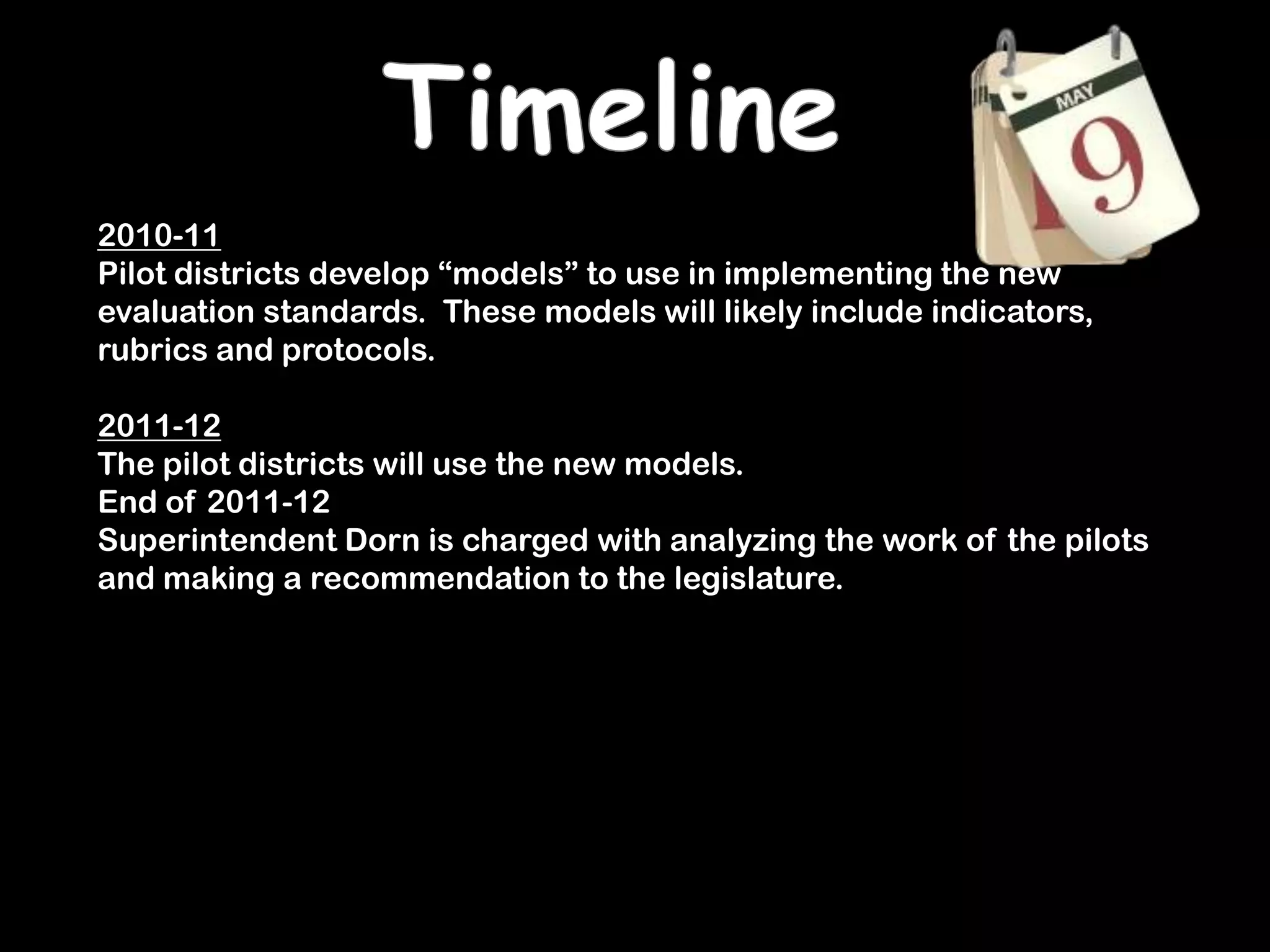 Timeline2010-11Pilot districts develop “models” to use in implementing the new evaluation standards.  These models will likely include indicators, rubrics and protocols.2011-12The pilot districts will use the new models.End of 2011-12Superintendent Dorn is charged with analyzing the work of the pilots and making a recommendation to the legislature.