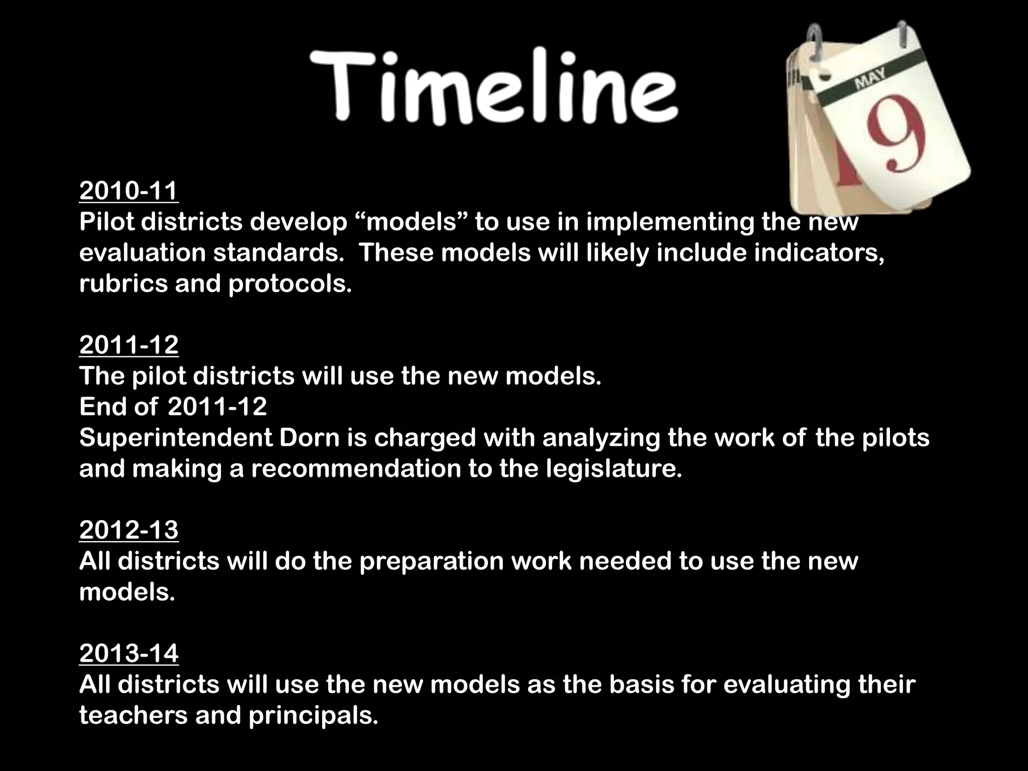 Timeline2010-11Pilot districts develop “models” to use in implementing the new evaluation standards.  These models will likely include indicators, rubrics and protocols.2011-12The pilot districts will use the new models.End of 2011-12Superintendent Dorn is charged with analyzing the work of the pilots and making a recommendation to the legislature.2012-13All districts will do the preparation work needed to use the new models.2013-14All districts will use the new models as the basis for evaluating their teachers and principals.