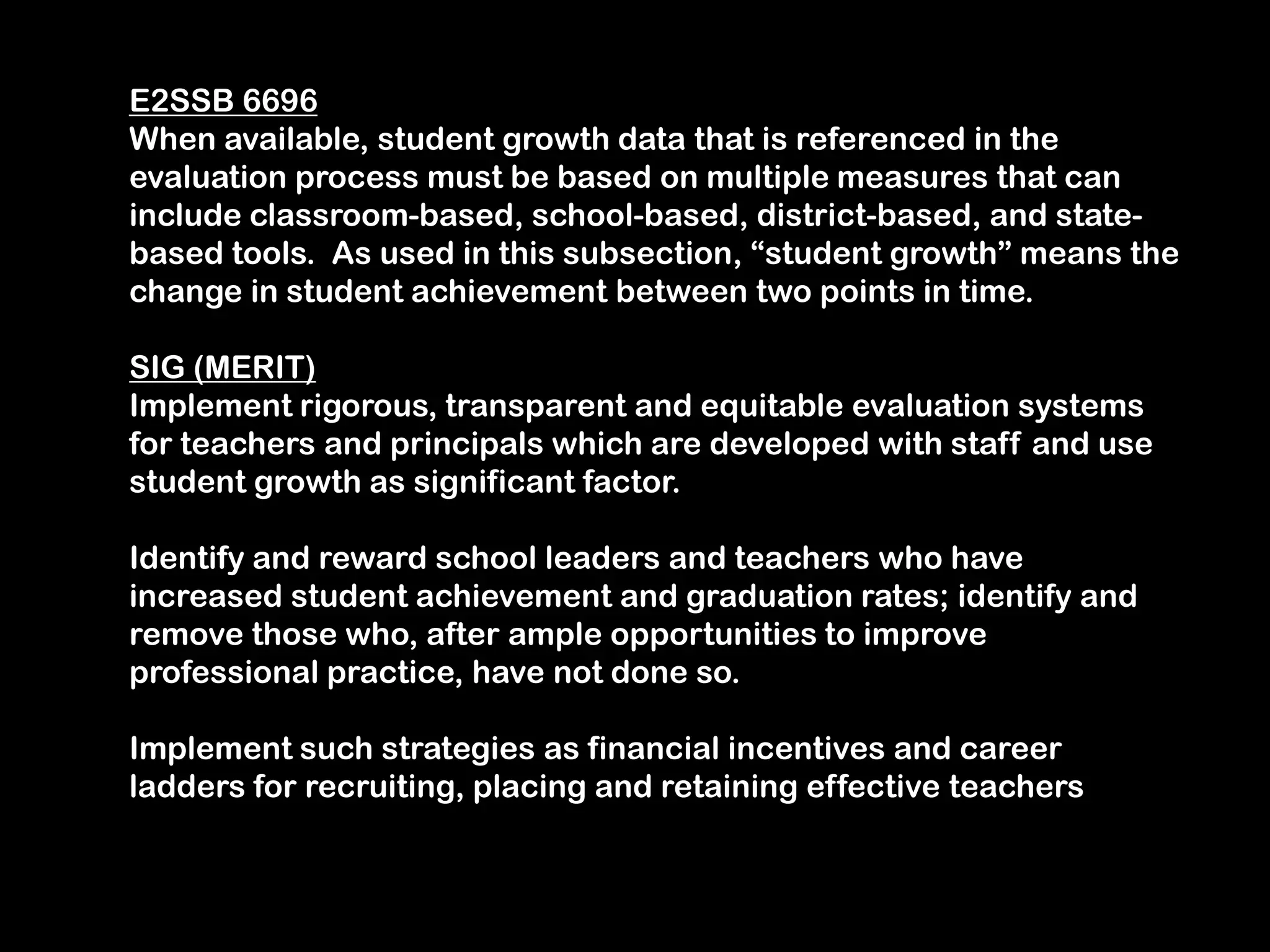 E2SSB 6696When available, student growth data that is referenced in the evaluation process must be based on multiple measures that can include classroom-based, school-based, district-based, and state-based tools.  As used in this subsection, “student growth” means the change in student achievement between two points in time.SIG (MERIT)Implement rigorous, transparent and equitable evaluation systems for teachers and principals which are developed with staff and use student growth as significant factor.  Identify and reward school leaders and teachers who have increased student achievement and graduation rates; identify and remove those who, after ample opportunities to improve professional practice, have not done so.Implement such strategies as financial incentives and career ladders for recruiting, placing and retaining effective teachers 