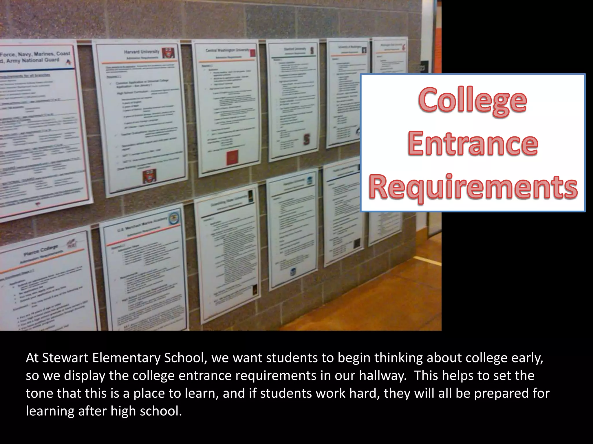 CollegeEntranceRequirementsAt Stewart Elementary School, we want students to begin thinking about college early, so we display the college entrance requirements in our hallway.  This helps to set the tone that this is a place to learn, and if students work hard, they will all be prepared for learning after high school.