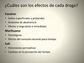 ¿Cuáles son los efectos de cada droga?
Cocaina:
• Daños superficiales y profundos
• Síndrome de abstinencia
• Efectos a largo plazo e inmediatos
Marihuana:
• Psicológicos
• Efectos del consumo durante poco tiempo
Lsd:
• Distorsiones perceptivas
• Cambios en la percepción del tiempo
 