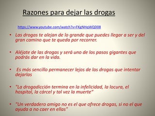 • Las drogas te alejan de lo grande que puedes llegar a ser y del
gran camino que te queda por recorrer.
• Aléjate de las drogas y será uno de los pasos gigantes que
podrás dar en la vida.
• Es más sencillo permanecer lejos de las drogas que intentar
dejarlas
• "La drogadicción termina en la infelicidad, la locura, el
hospital, la cárcel y tal vez la muerte“
• "Un verdadero amigo no es el que ofrece drogas, si no el que
ayuda a no caer en ellas"
https://www.youtube.com/watch?v=FKgNHqWQD08
Razones para dejar las drogas
 