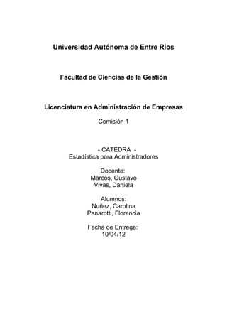 Universidad Autónoma de Entre Ríos
Facultad de Ciencias de la Gestión
Licenciatura en Administración de Empresas
Comisión 1
- CATEDRA -
Estadística para Administradores
Docente:
Marcos, Gustavo
Vivas, Daniela
Alumnos:
Nuñez, Carolina
Panarotti, Florencia
Fecha de Entrega:
10/04/12
 