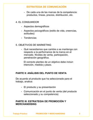 ESTRATEGIA DE COMUNICACIÓN

            - De cada una de las marcas de la competencia:
              productos, líneas, precios, distribución, etc.

   4. EL CONSUMIDOR
         - Aspectos demográficos
         - Aspectos psicográficos (estilo de vida, creencias,
           actitudes)
         - Tendencias

   5. OBJETIVOS DE MARKETING
         - Qué necesitamos que cambie o se mantenga con
           respecto a la performance de la marca en el
           mercado. Niveles de venta, participación,
           penetración geográfica.
            El correcto planteo de un objetivo debe incluir:
            intención, medida y plazo.


   PARTE II: ANÁLISIS DEL PUNTO DE VENTA

   De acuerdo al producto que ha seleccionado para el
   trabajo, analice:

         - El producto y su presentación
         - Comunicación en el punto de venta (del producto
           seleccionado y su competencia)

   PARTE III: ESTRATEGIA DE PROMOCIÓN Y
   MERCHANDISING


Trabajo Práctico       PROMOCIÓN Y MERCHANDISING                3
 