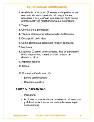ESTRATEGIA DE COMUNICACIÓN

      1. Análisis de la situación (Razones – del producto, del
         mercado, de la competencia, etc. – que hacen
         necesaria o que justifican la realización de la acción
         promocional y de merchandising que se propone)
      2. Target
      3. Objetivo de la promoción
      4. Técnica promocional seleccionada. Justificación
      5. Descripción de la idea
      6. Cómo aporta esta acción a la imagen de marca?
      7. Mecánica
      8. Logística (Gestión de respuestas, lista de ganadores,
         envío de premios, control jurídico, compra de
         derechos, etc.)
      9. Aspectos legales
      10.Bases

      11.Comunicación de la acción
         - Eje de comunicación
         - Concepto creativo

   PARTE IV: CREATIVIDAD

         - Packaging
         - Acciones promocionales al consumidor, al minorista
           y al distribuidor / fuerza de ventas (bocetos según
           necesidades)



Trabajo Práctico       PROMOCIÓN Y MERCHANDISING                  4
 