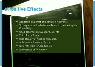 #Positive Effects

     •  Academia as a Part of Innovation Networks
     •  Strong Interaction between Research, Modeling, and
          Consulting
     •    Good Job Perspectives for Students
     •    Third Party Funds
     •    High Density of Applied Research
     •    A Perpetual Learning System
     •    Different Role for Academics
     •    Acceptance of Academia
 