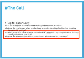 #The Call


•  Digital opportunity:
What are European academics contributing to theory and practice?
what are the challenges when synthesising an understanding of online into evolving
   theoretical framings?
knowledge transfer: what are the obstacles AND ways to integrating academic ﬁndings
   into organisational practice?
what are the key questions which practitioners wish academics to answer?
 