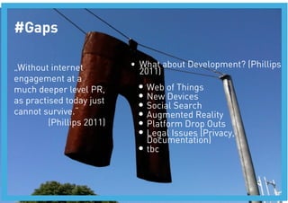 #Gaps

„Without internet           •  What about Development? (Phillips
                               2011)
engagement at a
much deeper level PR,        •  Web of Things
as practised today just      •  New Devices
                             •  Social Search
cannot survive.“
            •  Augmented Reality
         (Phillips 2011)
    •  Platform Drop Outs
                             •  Legal Issues (Privacy,
                                Documentation)
                             •  tbc
 