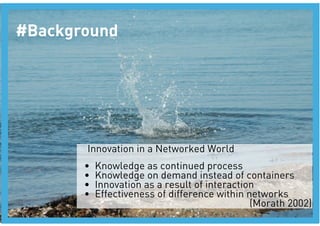 #Background




        Innovation in a Networked World
       •    Knowledge as continued process 
       •    Knowledge on demand instead of containers
       •    Innovation as a result of interaction
       •    Effectiveness of difference within networks 
                                                (Morath 2002)
 