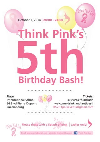 October 3, 2014 | 20:00 - 24:00 
Think Pink’s 5th Birthday Bash! 
Place: 
International School 
36 Blvd Pierre Dupong 
Luxembourg 
Tickets: 
30 euros to include 
welcome drink and antipasti 
RSVP tpluxevents@gmail.com 
Please dress with a Splash of pink 
Ladies only! 
Email: tpluxevents@gmail.com | Website: thinkpinklux.com | Think Pink Lux 
