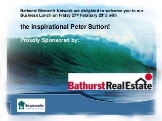 Bathurst Women’s Network are delighted to welcome you to our
Business Lunch on Friday 27th February 2015 with
the inspirational Peter Sutton!
Proudly Sponsored by:
 