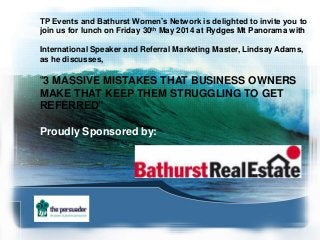 TP Events and Bathurst Women’s Network is delighted to invite you to
join us for lunch on Friday 30th May 2014 at Rydges Mt Panorama with
International Speaker and Referral Marketing Master, Lindsay Adams,
as he discusses,
“3 MASSIVE MISTAKES THAT BUSINESS OWNERS
MAKE THAT KEEP THEM STRUGGLING TO GET
REFERRED”
Proudly Sponsored by:
 