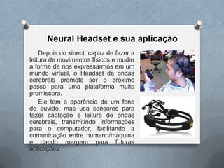 Neural Headset e sua aplicação
    Depois do kinect, capaz de fazer a
leitura de movimentos físicos e mudar
a forma de nos expressarmos em um
mundo virtual, o Headset de ondas
cerebrais promete ser o próximo
passo para uma plataforma muito
promissora.
    Ele tem a aparência de um fone
de ouvido, mas usa sensores para
fazer captação e leitura de ondas
cerebrais, transmitindo informações
para o computador, facilitando a
comunicação entre humano/máquina
e dando margem para futuras
aplicações.
 