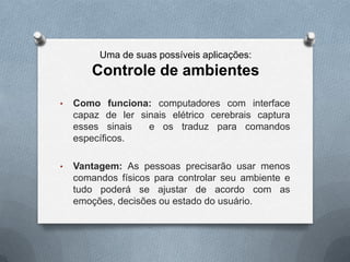 Uma de suas possíveis aplicações:
       Controle de ambientes
•   Como funciona: computadores com interface
    capaz de ler sinais elétrico cerebrais captura
    esses sinais   e os traduz para comandos
    específicos.

•   Vantagem: As pessoas precisarão usar menos
    comandos físicos para controlar seu ambiente e
    tudo poderá se ajustar de acordo com as
    emoções, decisões ou estado do usuário.
 