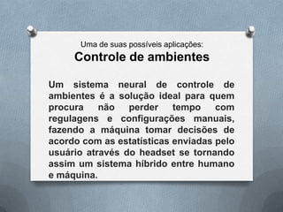 Uma de suas possíveis aplicações:
     Controle de ambientes

Um sistema neural de controle de
ambientes é a solução ideal para quem
procura    não   perder    tempo    com
regulagens e configurações manuais,
fazendo a máquina tomar decisões de
acordo com as estatísticas enviadas pelo
usuário através do headset se tornando
assim um sistema híbrido entre humano
e máquina.
 