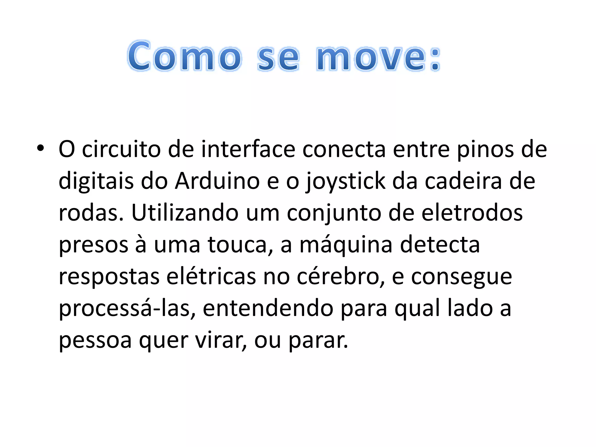 • O circuito de interface conecta entre pinos de
  digitais do Arduino e o joystick da cadeira de
  rodas. Utilizando um conjunto de eletrodos
  presos à uma touca, a máquina detecta
  respostas elétricas no cérebro, e consegue
  processá-las, entendendo para qual lado a
  pessoa quer virar, ou parar.
 