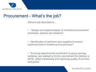 Procurement - What’s the job?
            Genuine job descriptions...


            • “Design and implementation of innovative procurement
            processes, policies and solutions”


            • “Identification of pertinent new suppliers to ensure
            continued best-in-market service provision”


            • “Ensuring departmental contribution to group savings
            initiatives are realised (c.£2.4m commitment for delivery in
            2012), whilst maintaining and improving quality of services
            and goods”
 