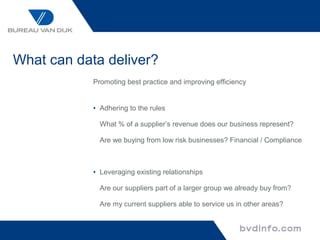 What can data deliver?
            Promoting best practice and improving efficiency


            • Adhering to the rules

              What % of a supplier’s revenue does our business represent?

              Are we buying from low risk businesses? Financial / Compliance



            • Leveraging existing relationships

              Are our suppliers part of a larger group we already buy from?

              Are my current suppliers able to service us in other areas?
 