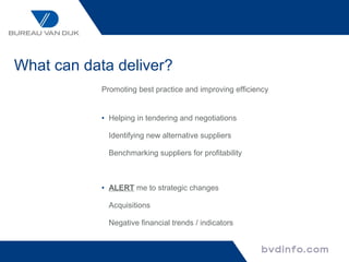 What can data deliver?
            Promoting best practice and improving efficiency


            • Helping in tendering and negotiations

              Identifying new alternative suppliers

              Benchmarking suppliers for profitability



            • ALERT me to strategic changes

              Acquisitions

              Negative financial trends / indicators
 