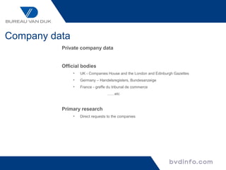 Company data
          Private company data


          Official bodies
               •   UK - Companies House and the London and Edinburgh Gazettes
               •   Germany – Handelsregisters, Bundesanzeige
               •   France - greffe du tribunal de commerce
                                  ……etc



          Primary research
               •   Direct requests to the companies
 