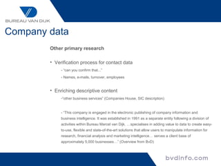 Company data
        Other primary research

        • Verification process for contact data
             - “can you confirm that...”
             - Names, e-mails, turnover, employees


        • Enriching descriptive content
             -“other business services” (Companies House, SIC description)


             - “This company is engaged in the electronic publishing of company information and
             business intelligence. It was established in 1991 as a separate entity following a division of
             activities within Bureau Marcel van Dijk. …specialises in adding value to data to create easy-
             to-use, flexible and state-of-the-art solutions that allow users to manipulate information for
             research, financial analysis and marketing intelligence… serves a client base of
             approximately 5,000 businesses…” (Overview from BvD)
 