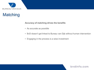Matching
           Accuracy of matching drives the benefits

           • As accurate as possible

           • BvD doesn’t get linked to Bureau van Dijk without human intervention

           • Engaging in the process is a wise investment
 