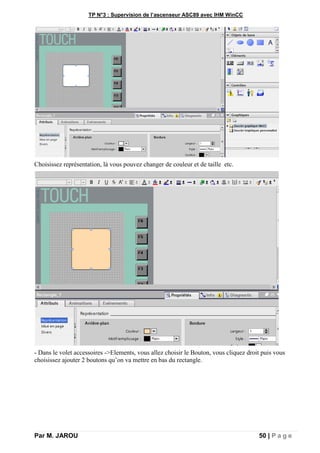 TP N°3 : Supervision de l’ascenseur ASC89 avec IHM WinCC
Par M. JAROU 50 | P a g e
Choisissez représentation, là vous pouvez changer de couleur et de taille etc.
- Dans le volet accessoires ->Elements, vous allez choisir le Bouton, vous cliquez droit puis vous
choisissez ajouter 2 boutons qu’on va mettre en bas du rectangle.
 