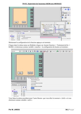 TP N°3 : Supervision de l’ascenseur ASC89 avec IHM WinCC
Par M. JAROU 54 | P a g e
Maintenant la configuration de la fonction appuyer est terminée.
Cliquez dans le même menu sur Relâcher cliquez sur Ajouter fonction -> Traitement de bit ->
RAZbit et choisissez comme variable « marche » la configuration du bouton est terminée .
Vous faites la même procédure pour l’autre Bouton que vous allez le nommer « Arrêt » et vous
choisissez comme variable « arrêt ».
 