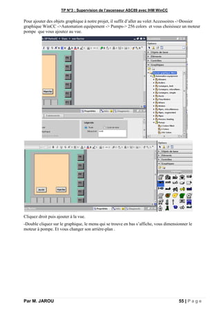 TP N°3 : Supervision de l’ascenseur ASC89 avec IHM WinCC
Par M. JAROU 55 | P a g e
Pour ajouter des objets graphique à notre projet, il suffit d’aller au volet Accessoires ->Dossier
graphique WinCC ->Automation equipement -> Pumps-> 256 colors et vous choisissez un moteur
pompe que vous ajoutez au vue.
Cliquez droit puis ajouter à la vue.
-Double cliquez sur le graphique, le menu qui se trouve en bas s’affiche, vous dimensionner le
moteur à pompe. Et vous changer son arrière-plan .
 