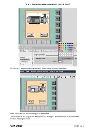 TP N°3 : Supervision de l’ascenseur ASC89 avec IHM WinCC
Par M. JAROU 56 | P a g e
Accessoire -> Abjet de base -> Choisissez le cercle et le placez comme suit :
Faites un double clic sur le cercle pour le paramétrer.
Dans le menu en bas, cliquez sur Animation -> Affichage-> Représentation -> Dynamisez les
couleurs et le clignotement.
 