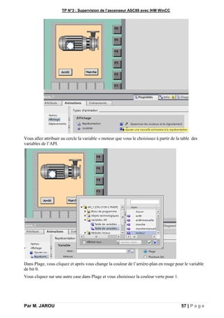 TP N°3 : Supervision de l’ascenseur ASC89 avec IHM WinCC
Par M. JAROU 57 | P a g e
Vous allez attribuer au cercle la variable « moteur que vous le choisissez à partir de la table des
variables de l’API.
Dans Plage, vous cliquez et après vous change la couleur de l’arrière-plan en rouge pour le variable
de bit 0.
Vous cliquez sur une autre case dans Plage et vous choisissez la couleur verte pour 1.
 