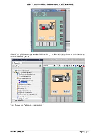 TP N°3 : Supervision de l’ascenseur ASC89 avec IHM WinCC
Par M. JAROU 62 | P a g e
Dans le navigateur du projet vous cliquez sur API_1 -> Blocs de programme -> et vous double-
cliquez sur main (OB1).
vous cliquez sur l’icône de visualisation.
 