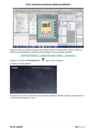 TP N°3 : Supervision de l’ascenseur ASC89 avec IHM WinCC
Par M. JAROU 65 | P a g e
Quand on clique sur marche le moteur est en mode marche. En mode arrêt le moteur s’arrête, un
opérateur put commander un moteur à partir du pupitre. Sans commande manuelle.
Activités Pratique 2 : Supervision du système « Ascenseur »
Cliquer sur l’icône du TIA Portal V11 pour lancer le logiciel.
La fenêtre suivante apparaît
Le logiciel est en cours d’exécution, après quelques secondes la fenêtre suivante, qui représente la
vue du portail du logiciel, s’ouvre.
 