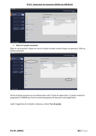 TP N°3 : Supervision de l’ascenseur ASC89 avec IHM WinCC
Par M. JAROU 66 | P a g e
 Ouvrir le projet ascenseur
Dans la vue du portail, cliquer sur ouvrir le projet existant, ensuite cliquer sur parcourir. Aller au
dossier ascenseur
Ouvrir le projet ascenseur qu’on utilisera pour créer l’écran de supervision. Ce projet contient le
programme LADDER qui servira comme programme de base pour notre application.
Après l’apparition de la fenêtre ci-dessous, choisir Vue de projet.
 