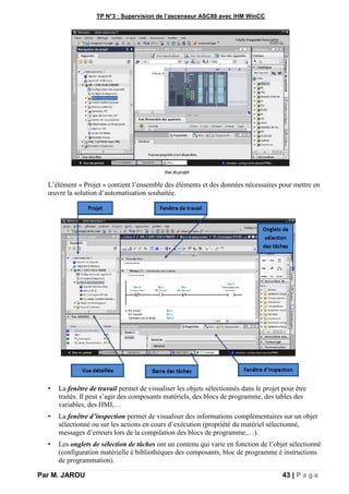 TP N°3 : Supervision de l’ascenseur ASC89 avec IHM WinCC
Par M. JAROU 43 | P a g e
L’élément « Projet » contient l’ensemble des éléments et des données nécessaires pour mettre en
œuvre la solution d’automatisation souhaitée.
• La fenêtre de travail permet de visualiser les objets sélectionnés dans le projet pour être
traités. Il peut s’agir des composants matériels, des blocs de programme, des tables des
variables, des HMI,…
• La fenêtre d’inspection permet de visualiser des informations complémentaires sur un objet
sélectionné ou sur les actions en cours d’exécution (propriété du matériel sélectionné,
messages d’erreurs lors de la compilation des blocs de programme,…).
• Les onglets de sélection de tâches ont un contenu qui varie en fonction de l’objet sélectionné
(configuration matérielle è bibliothèques des composants, bloc de programme è instructions
de programmation).
 