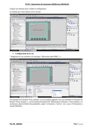 TP N°3 : Supervision de l’ascenseur ASC89 avec IHM WinCC
Par M. JAROU 74 | P a g e
Cliquer sur terminer pour valider la configuration.
Le résultat qu’il faut obtenir est le suivant :
 Configuration de la vue
- Supprimer la vue système et le message « Bienvenue dans HMI_1 ».
En cliquant sur le bouton "Vue système", la vue système apparaît. On veut transférer la fonction du
bouton «Vues système » vers la touche de fonction F6. Sélectionner le bouton « Vues système » et
en-dessous, dans la fenêtre des propriétés, copier la fonction « Activer vue » sous « Evénements »,
ensuite Relâcher.
 