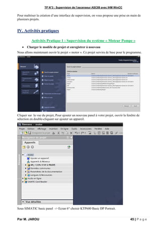 TP N°3 : Supervision de l’ascenseur ASC89 avec IHM WinCC
Par M. JAROU 45 | P a g e
Pour maîtriser la création d’une interface de supervision, on vous propose une prise en main de
plusieurs projets.
IV. Activités pratiques
Activités Pratique 1 : Supervision du système « Moteur Pompe »
 Charger le modèle de projet et enregistrer à nouveau
Nous allons maintenant ouvrir le projet « motor ». Ce projet servira de base pour le programme.
Cliquer sur la vue du projet, Pour ajouter un nouveau panel à votre projet, ouvrir la fenêtre de
sélection en double-cliquant sur ajouter un appareil.
Sous SIMATIC basic panel -> Ecran 6“ choisir KTP600 Basic DP Portrait.
 