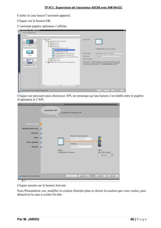 TP N°3 : Supervision de l’ascenseur ASC89 avec IHM WinCC
Par M. JAROU 46 | P a g e
Cocher la case lancer l’assistant appareil.
Cliquez sur le bouton OK
L’assistant pupitre opérateur s’affiche.
Cliquez sur parcourir puis choisissez API, on remarque qu’une liaison s’est établi entre le pupitre
d’opérateur et l’API.
Cliquer ensuite sur le bouton Suivant.
Sous Présentation vue, modifier la couleur d'arrière-plan et choisir la couleur que vous voulez, puis
désactiver la case à cocher En-tête
 
