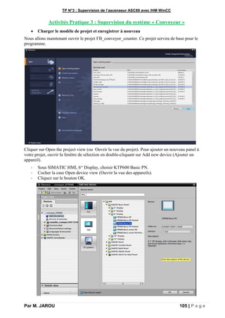 TP N°3 : Supervision de l’ascenseur ASC89 avec IHM WinCC
Par M. JAROU 105 | P a g e
Activités Pratique 3 : Supervision du système « Convoyeur »
 Charger le modèle de projet et enregistrer à nouveau
Nous allons maintenant ouvrir le projet FB_conveyor_counter. Ce projet servira de base pour le
programme.
Cliquer sur Open the project view (ou Ouvrir la vue du projet). Pour ajouter un nouveau panel à
votre projet, ouvrir la fenêtre de sélection en double-cliquant sur Add new device (Ajouter un
appareil).
- Sous SIMATIC HMI, 6“ Display, choisir KTP600 Basic PN.
- Cocher la case Open device view (Ouvrir la vue des appareils).
- Cliquez sur le bouton OK.
 
