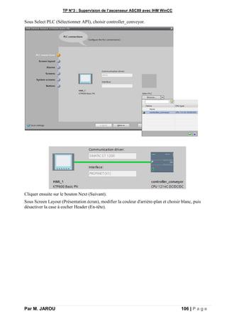 TP N°3 : Supervision de l’ascenseur ASC89 avec IHM WinCC
Par M. JAROU 106 | P a g e
Sous Select PLC (Sélectionner API), choisir controller_conveyor.
Cliquer ensuite sur le bouton Next (Suivant).
Sous Screen Layout (Présentation écran), modifier la couleur d'arrière-plan et choisir blanc, puis
désactiver la case à cocher Header (En-tête).
 