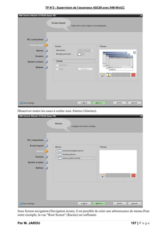 TP N°3 : Supervision de l’ascenseur ASC89 avec IHM WinCC
Par M. JAROU 107 | P a g e
Désactiver toutes les cases à cocher sous Alarms (Alarmes).
Sous Screen navigation (Navigation écran), il est possible de créer une arborescence de menus.Pour
notre exemple, la vue "Root Screen" (Racine) est suffisante.
 